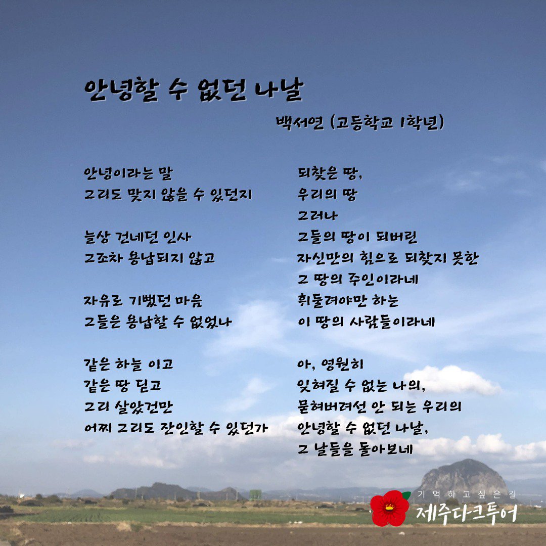 안녕할 수 없던 나날 - 백서연 (고등학교 1학년). 안녕이라는 말 그리도 맞지 않을 수 있던지 . 늘상 건네던 인사, 그조차 용납되지 않고, 자유로 기뻤던 마음 그들은 용납할 수 없었나.   같은 하늘 이고 같은 땅 딛고 그리 살았건만 어찌 그리도 잔인할 수 있던가. 되찾은 땅, 우리의 땅 그러나 그들의 땅이 되버린 자신만의 힘으로 되찾지 못한 그 땅의 주인이라네 휘둘려야만 하는 이 땅의 사람들이라네.   아, 영원히 잊혀질 수 없는 나의, 묻혀버려선 안 되는 우리의 안녕할 수 없던 나날, 그 날들을 돌아보네